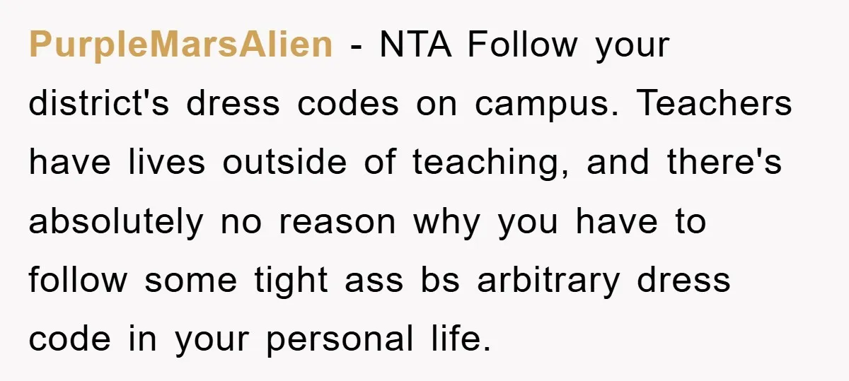 PurpleMarsAlien − NTA Follow your district's dress codes on campus. Teachers have lives outside of teaching, and there's absolutely no reason why you have to follow some tight ass bs...