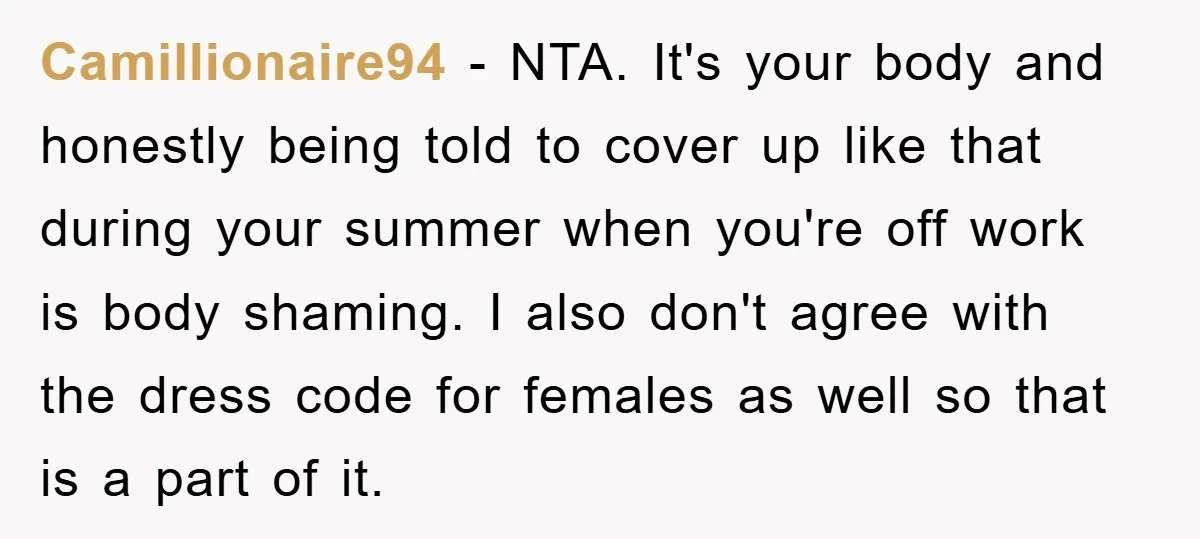 Camillionaire94 − NTA. It's your body and honestly being told to cover up like that during your summer when you're off work is body shaming. I also don't agree with...