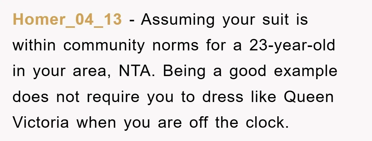 Homer_04_13 − Assuming your suit is within community norms for a 23-year-old in your area, NTA. Being a good example does not require you to dress like Queen Victoria when...