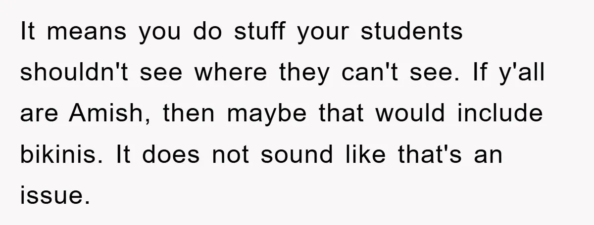 It means you do stuff your students shouldn't see where they can't see. If y'all are Amish, then maybe that would include bikinis. It does not sound like that's an...