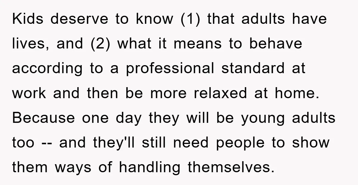 Kids deserve to know (1) that adults have lives, and (2) what it means to behave according to a professional standard at work and then be more relaxed at home....