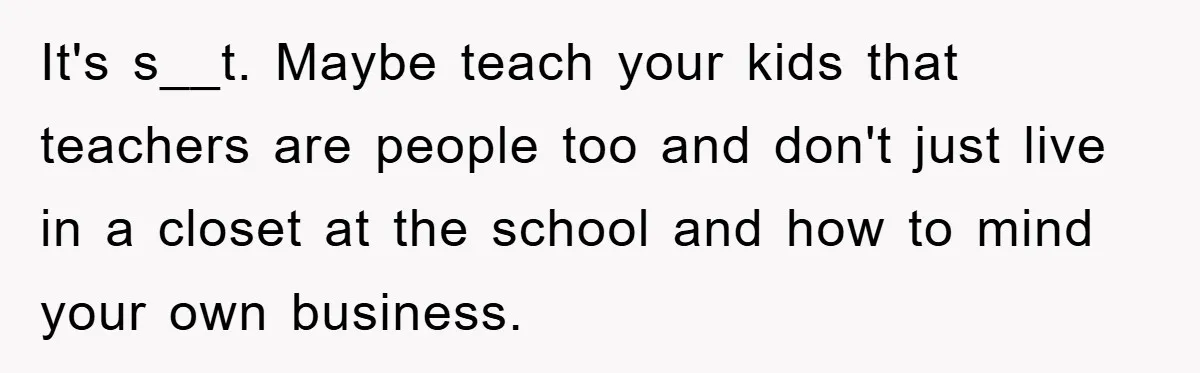 It's s__t. Maybe teach your kids that teachers are people too and don't just live in a closet at the school and how to mind your own business.