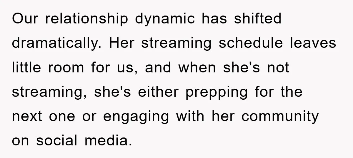 Our relationship dynamic has shifted dramatically. Her streaming schedule leaves little room for us, and when she's not streaming, she's either prepping for the next one or engaging with her...