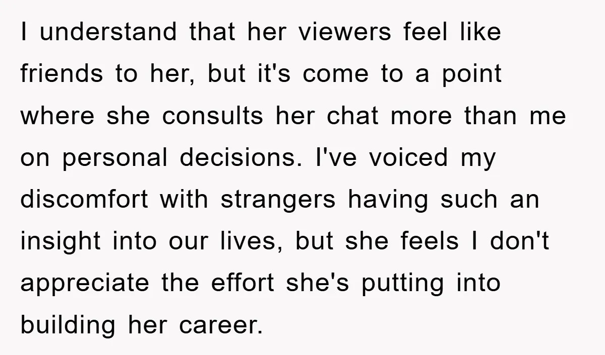 I understand that her viewers feel like friends to her, but it's come to a point where she consults her chat more than me on personal decisions. I've voiced my...