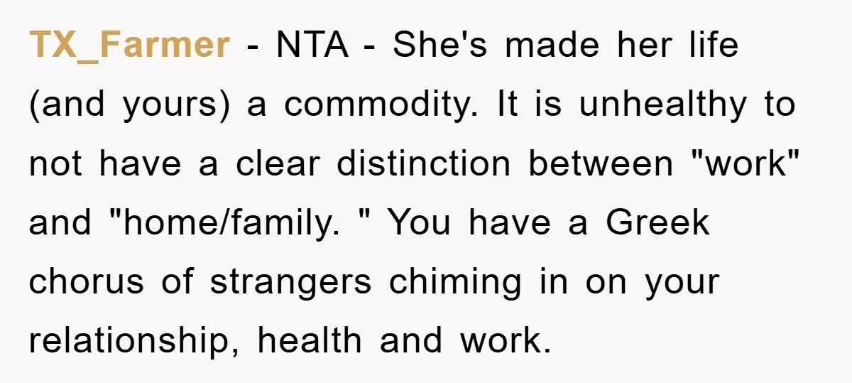 TX_Farmer − NTA - She's made her life (and yours) a commodity. It is unhealthy to not have a clear distinction between "work" and "home/family. " You have a Greek...