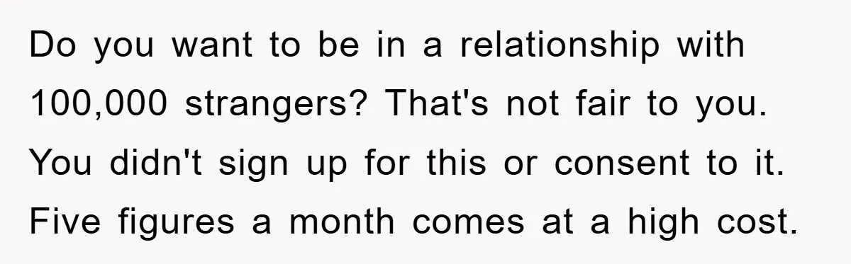 Do you want to be in a relationship with 100,000 strangers? That's not fair to you. You didn't sign up for this or consent to it. Five figures a month...