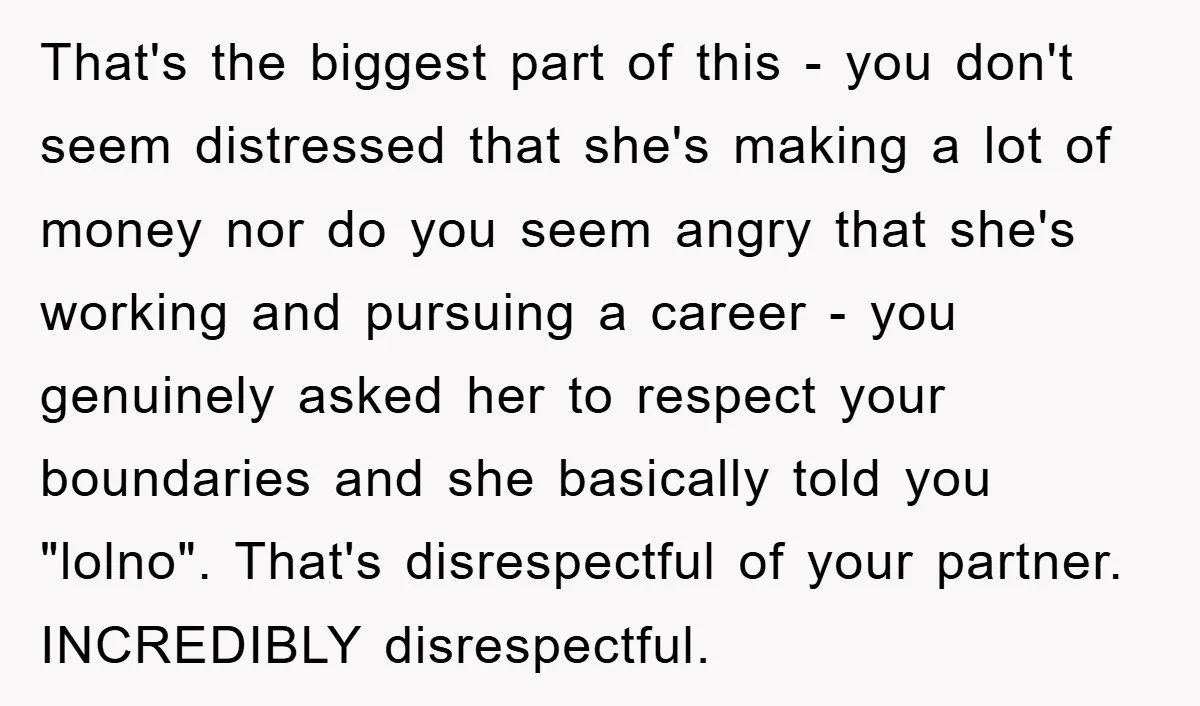 That's the biggest part of this - you don't seem distressed that she's making a lot of money nor do you seem angry that she's working and pursuing a career...