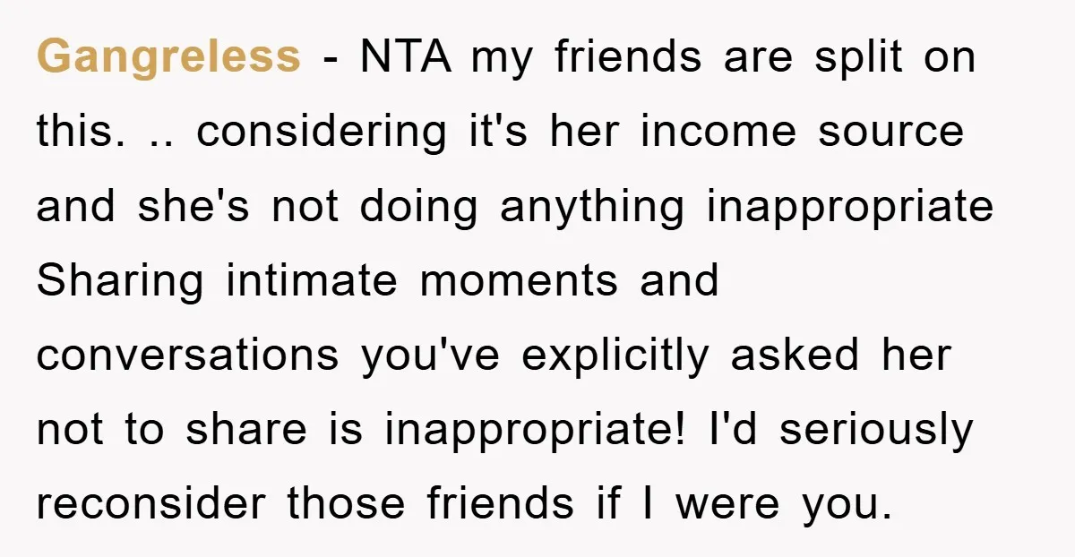 Gangreless − NTA my friends are split on this. .. considering it's her income source and she's not doing anything inappropriate Sharing intimate moments and conversations you've explicitly asked her...