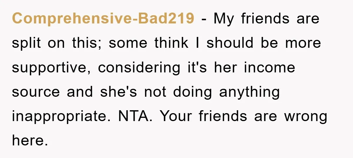 Comprehensive-Bad219 − My friends are split on this; some think I should be more supportive, considering it's her income source and she's not doing anything inappropriate. NTA. Your friends are...
