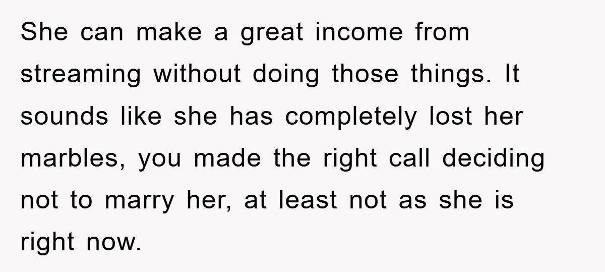 She can make a great income from streaming without doing those things. It sounds like she has completely lost her marbles, you made the right call deciding not to marry...