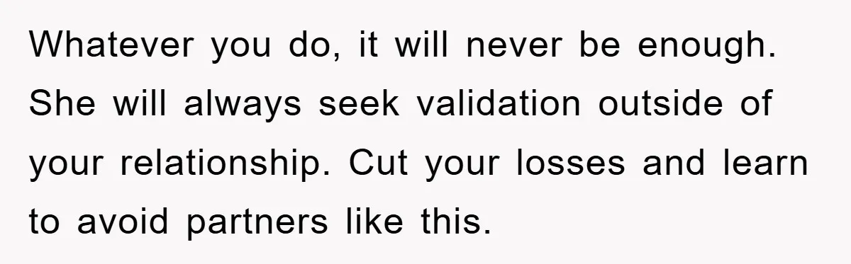 Whatever you do, it will never be enough. She will always seek validation outside of your relationship. Cut your losses and learn to avoid partners like this.