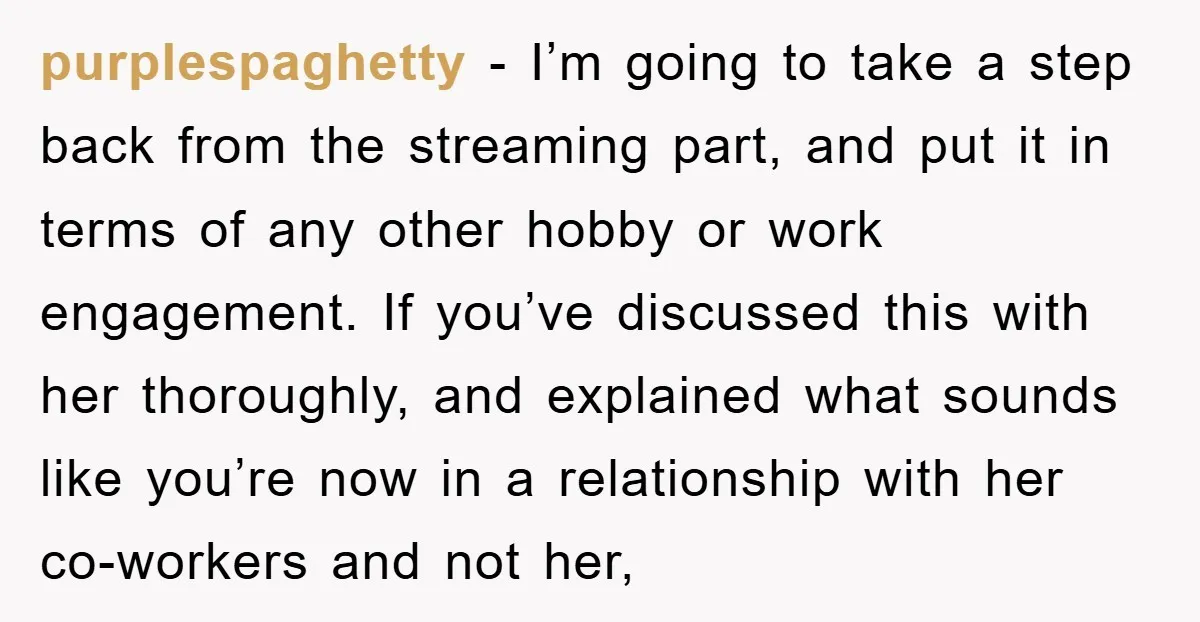 purplespaghetty − I’m going to take a step back from the streaming part, and put it in terms of any other hobby or work engagement. If you’ve discussed this with...