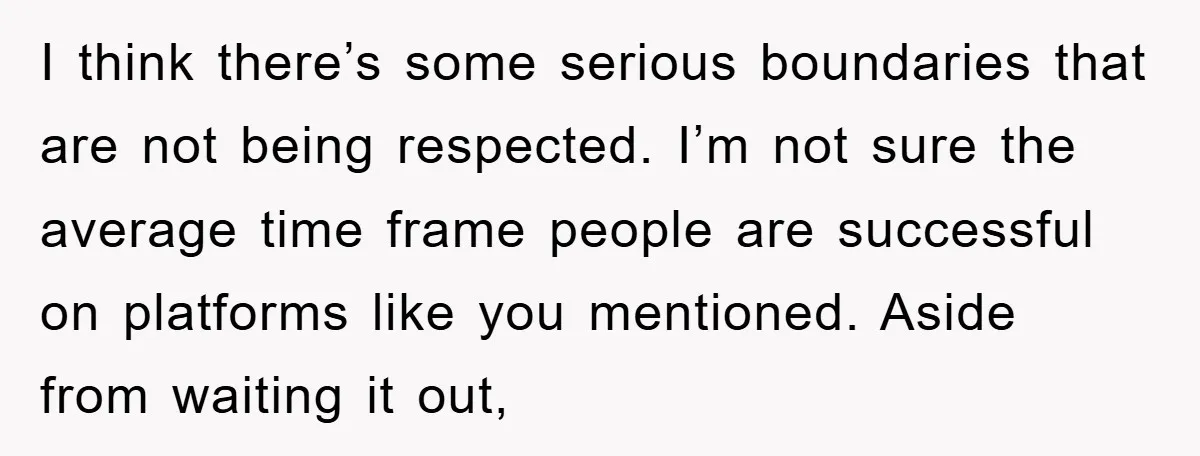 I think there’s some serious boundaries that are not being respected. I’m not sure the average time frame people are successful on platforms like you mentioned. Aside from waiting it...