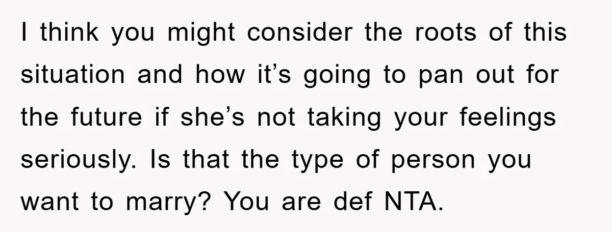 I think you might consider the roots of this situation and how it’s going to pan out for the future if she’s not taking your feelings seriously. Is that the...