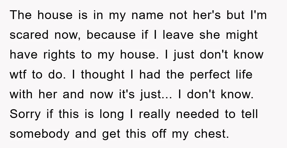 The house is in my name not her's but I'm scared now, because if I leave she might have rights to my house. I just don't know wtf to do....