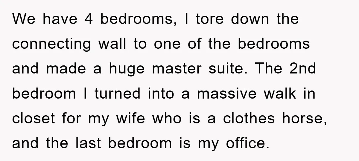 We have 4 bedrooms, I tore down the connecting wall to one of the bedrooms and made a huge master suite. The 2nd bedroom I turned into a massive walk...