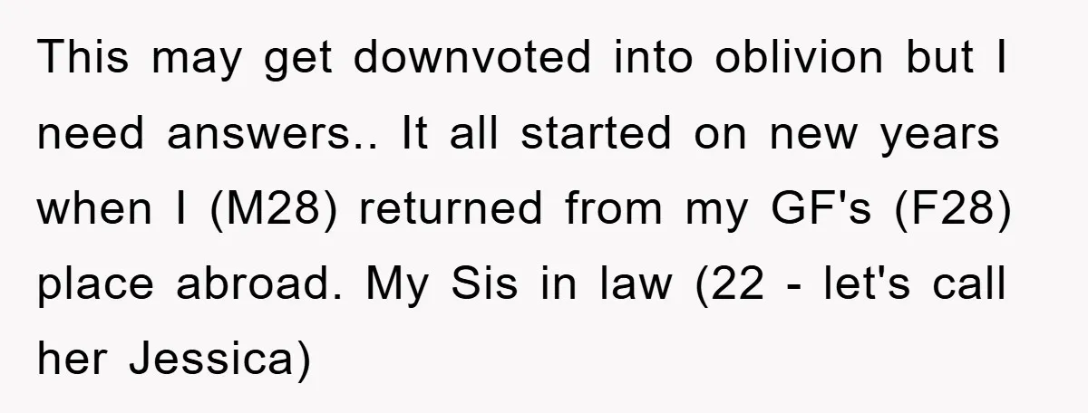 This may get downvoted into oblivion but I need answers.. It all started on new years when I (M28) returned from my GF's (F28) place abroad. My Sis in law...