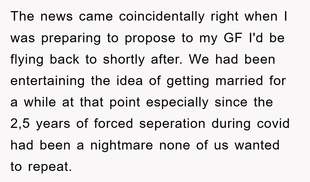 The news came coincidentally right when I was preparing to propose to my GF I'd be flying back to shortly after. We had been entertaining the idea of getting married...