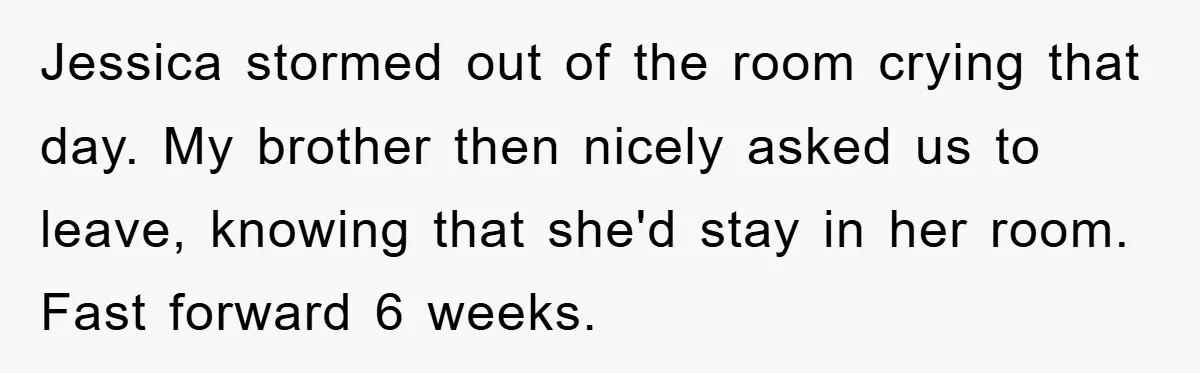 Jessica stormed out of the room crying that day. My brother then nicely asked us to leave, knowing that she'd stay in her room. Fast forward 6 weeks.