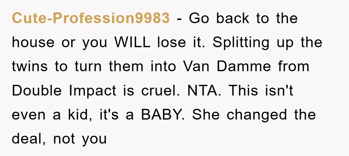 Cute-Profession9983 − Go back to the house or you WILL lose it. Splitting up the twins to turn them into Van Damme from Double Impact is cruel. NTA. This isn't...