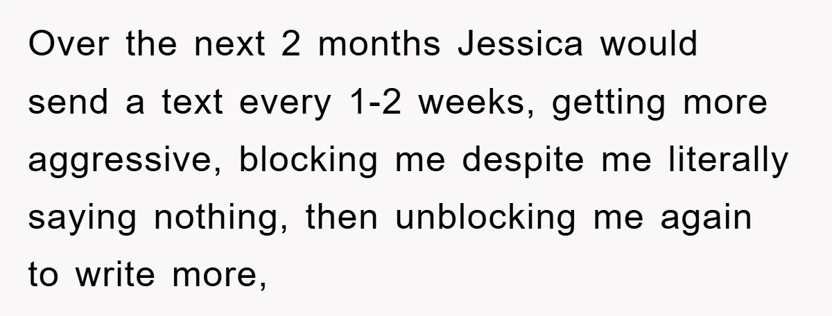 Over the next 2 months Jessica would send a text every 1-2 weeks, getting more aggressive, blocking me despite me literally saying nothing, then unblocking me again to write more,