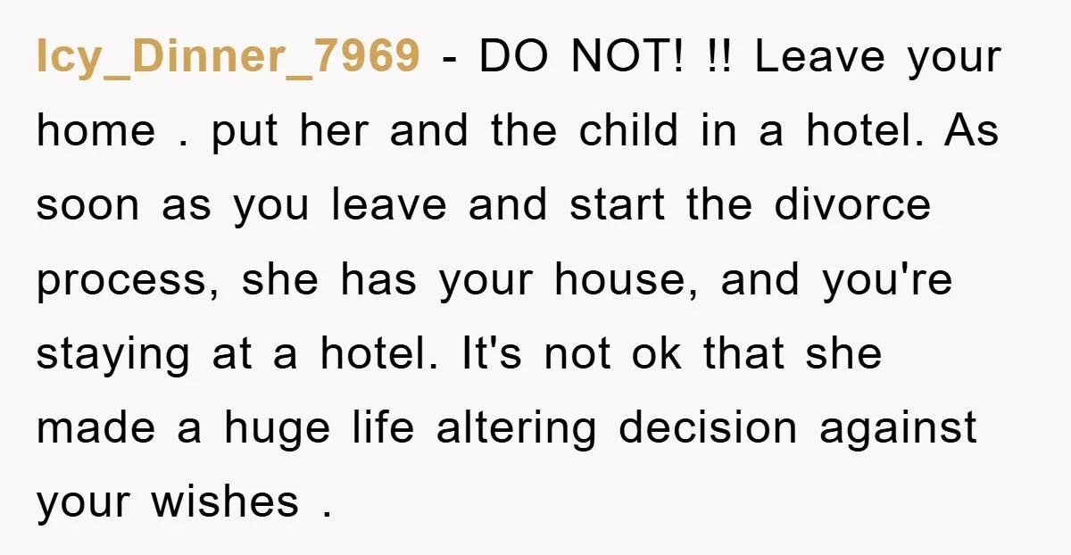 Icy_Dinner_7969 − DO NOT! !! Leave your home . put her and the child in a hotel. As soon as you leave and start the divorce process, she has your...