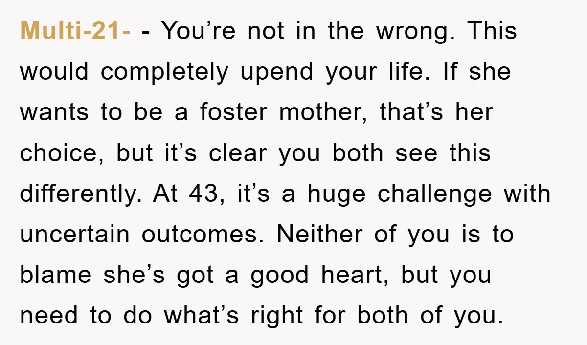 Multi-21- − You’re not in the wrong. This would completely upend your life. If she wants to be a foster mother, that’s her choice, but it’s clear you both see...