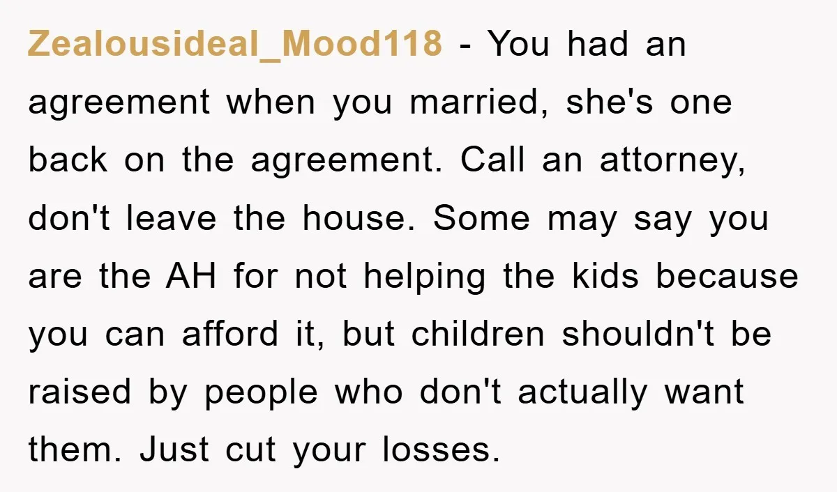 Zealousideal_Mood118 − You had an agreement when you married, she's one back on the agreement. Call an attorney, don't leave the house. Some may say you are the AH for...