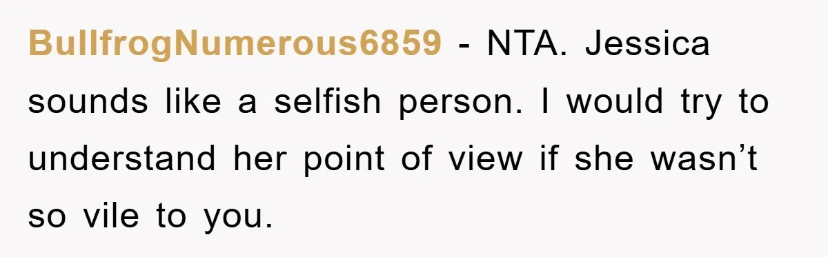BullfrogNumerous6859 − NTA. Jessica sounds like a selfish person. I would try to understand her point of view if she wasn’t so vile to you.