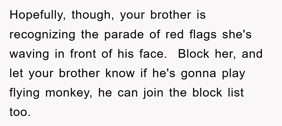 Hopefully, though, your brother is recognizing the parade of red flags she's waving in front of his face. ​ Block her, and let your brother know if he's gonna play...