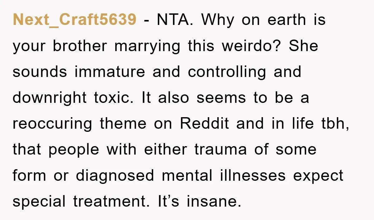 Next_Craft5639 − NTA. Why on earth is your brother marrying this weirdo? She sounds immature and controlling and downright toxic. It also seems to be a reoccuring theme on Reddit...