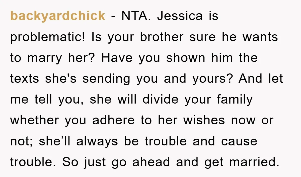 backyardchick − NTA. Jessica is problematic! Is your brother sure he wants to marry her? Have you shown him the texts she's sending you and yours? And let me tell...
