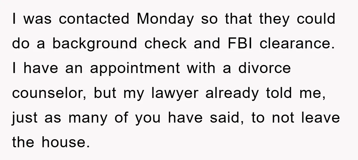 I was contacted Monday so that they could do a background check and FBI clearance. I have an appointment with a divorce counselor, but my lawyer already told me, just...
