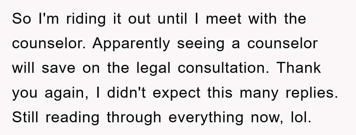 So I'm riding it out until I meet with the counselor. Apparently seeing a counselor will save on the legal consultation. Thank you again, I didn't expect this many replies....