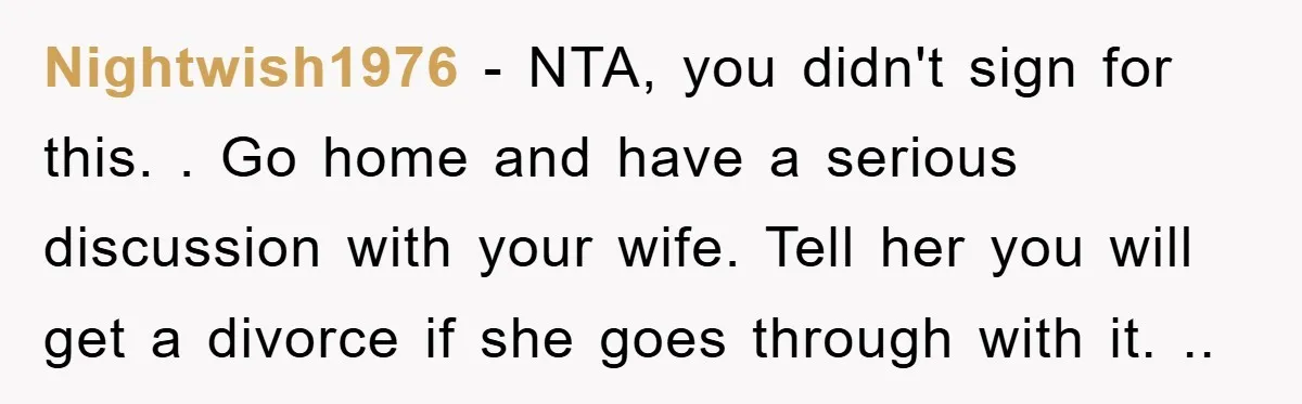 Nightwish1976 − NTA, you didn't sign for this. . Go home and have a serious discussion with your wife. Tell her you will get a divorce if she goes through...