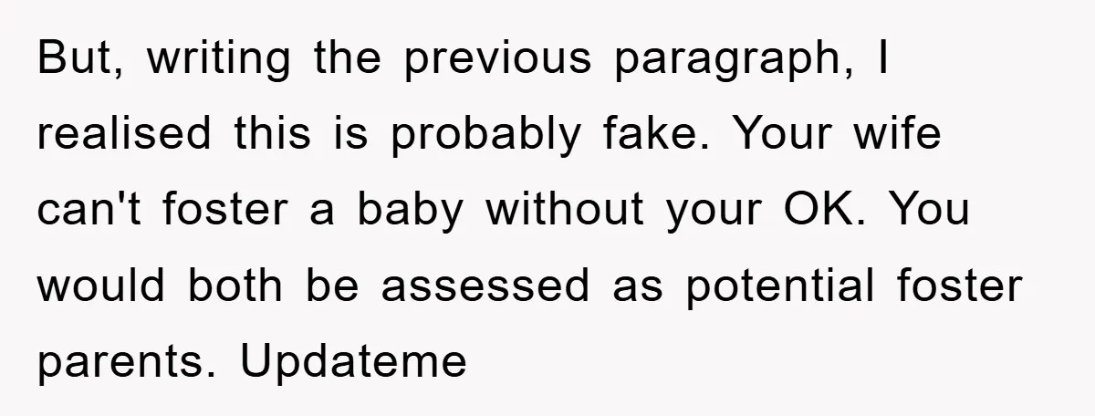 But, writing the previous paragraph, I realised this is probably fake. Your wife can't foster a baby without your OK. You would both be assessed as potential foster parents. Updateme