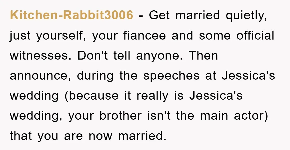 Kitchen-Rabbit3006 − Get married quietly, just yourself, your fiancee and some official witnesses. Don't tell anyone. Then announce, during the speeches at Jessica's wedding (because it really is Jessica's wedding,...