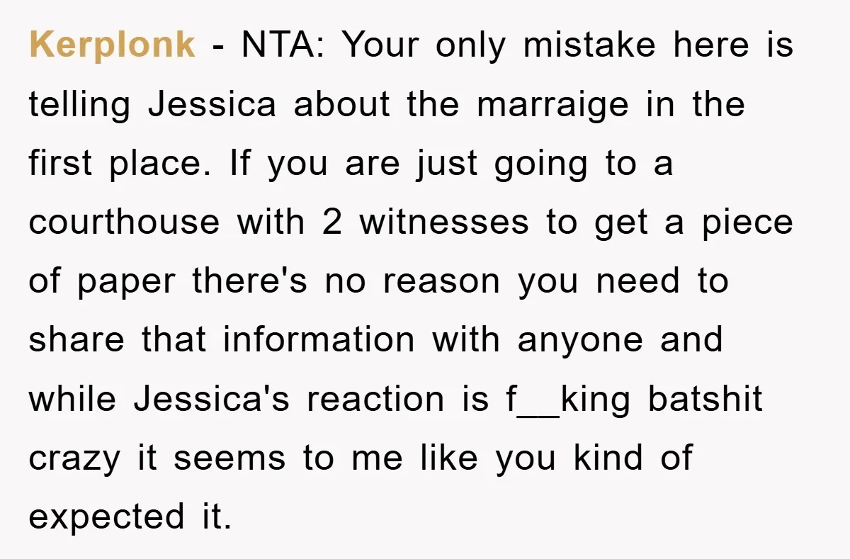 Kerplonk − NTA: Your only mistake here is telling Jessica about the marraige in the first place. If you are just going to a courthouse with 2 witnesses to get...