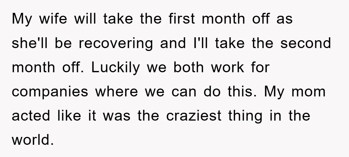 My wife will take the first month off as she'll be recovering and I'll take the second month off. Luckily we both work for companies where we can do this....