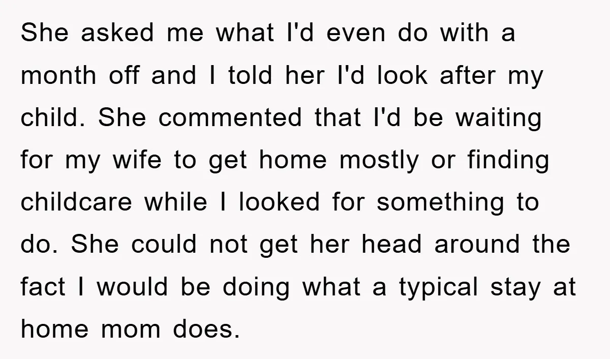 She asked me what I'd even do with a month off and I told her I'd look after my child. She commented that I'd be waiting for my wife to...