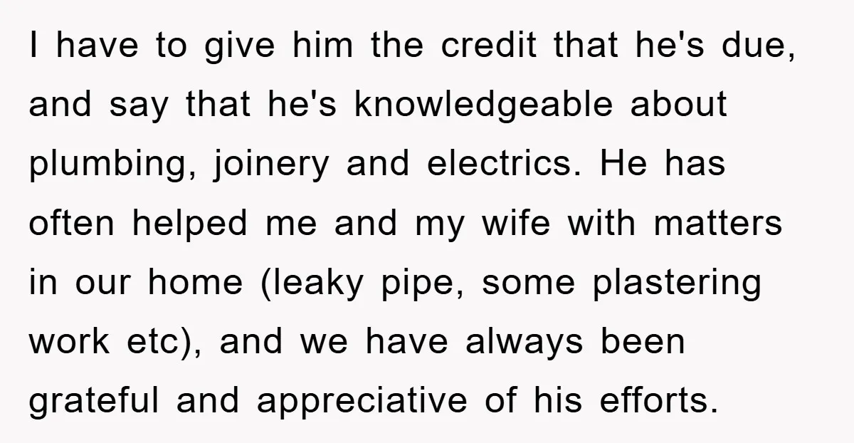 I have to give him the credit that he's due, and say that he's knowledgeable about plumbing, joinery and electrics. He has often helped me and my wife with matters...