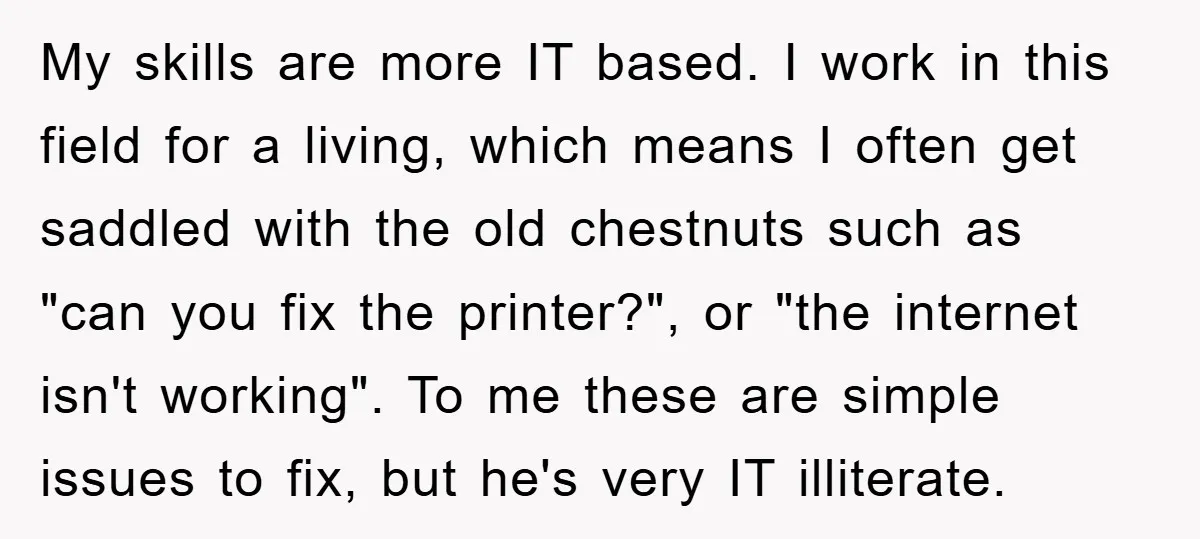 My skills are more IT based. I work in this field for a living, which means I often get saddled with the old chestnuts such as "can you fix the...