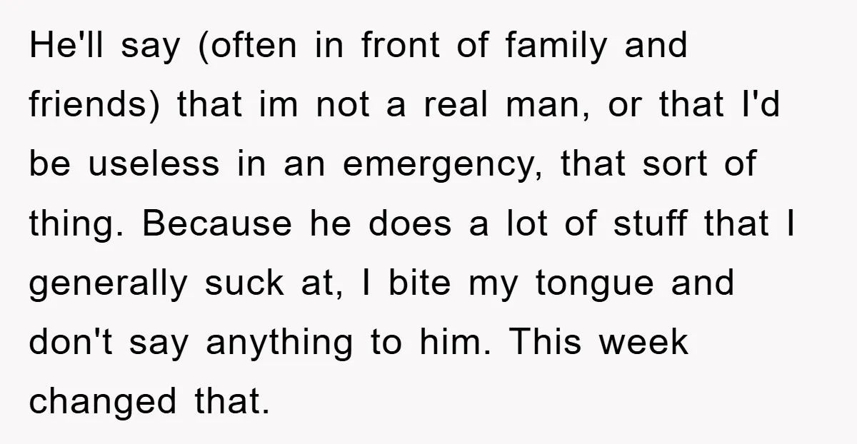 He'll say (often in front of family and friends) that im not a real man, or that I'd be useless in an emergency, that sort of thing. Because he does...