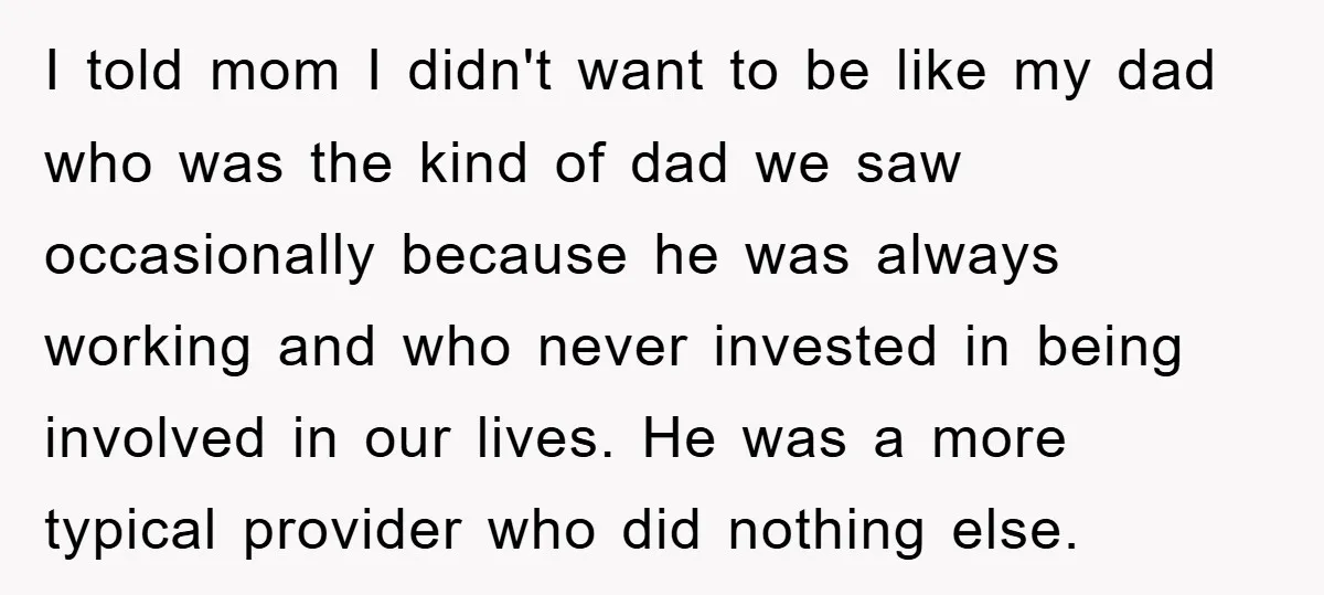 I told mom I didn't want to be like my dad who was the kind of dad we saw occasionally because he was always working and who never invested in...