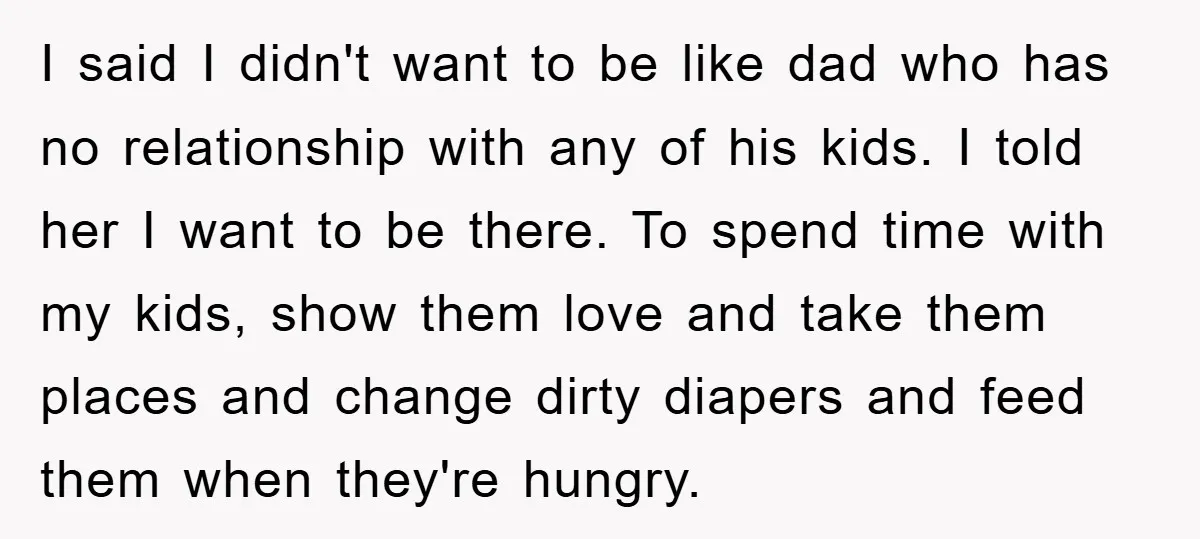 I said I didn't want to be like dad who has no relationship with any of his kids. I told her I want to be there. To spend time with...