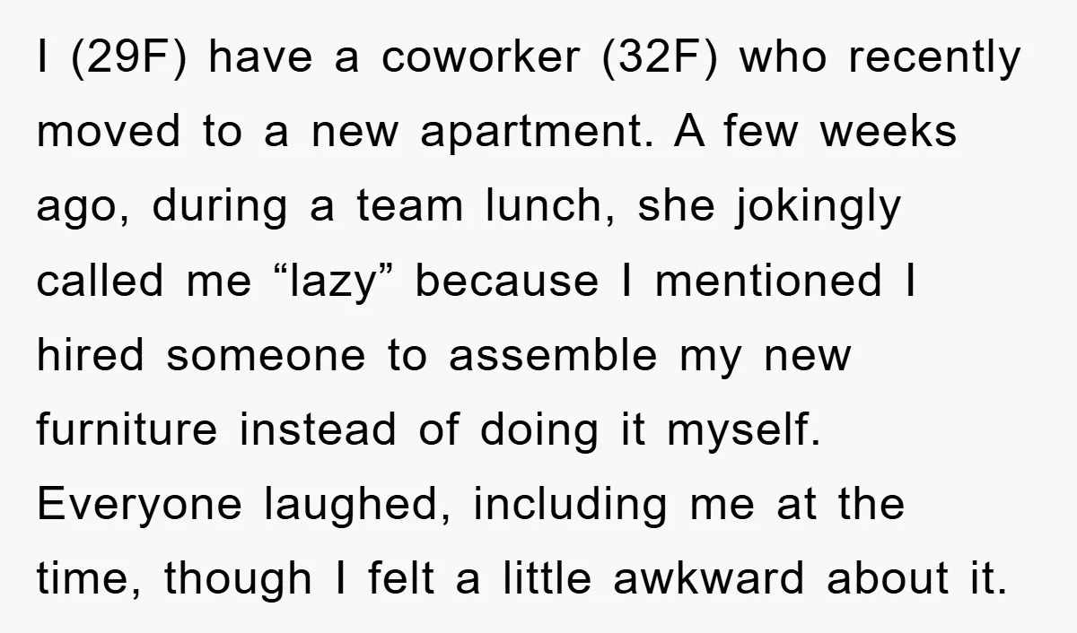 I (29F) have a coworker (32F) who recently moved to a new apartment. A few weeks ago, during a team lunch, she jokingly called me “lazy” because I mentioned I...