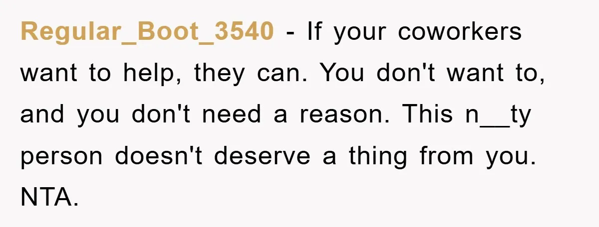 Regular_Boot_3540 − If your coworkers want to help, they can. You don't want to, and you don't need a reason. This n__ty person doesn't deserve a thing from you. NTA.