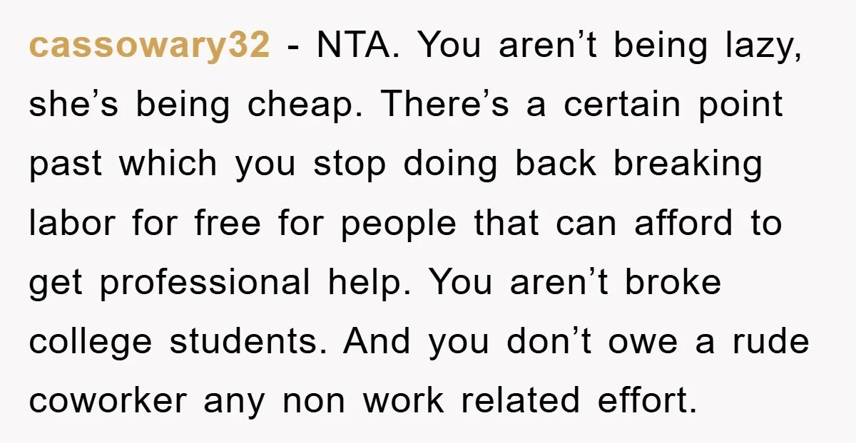 cassowary32 − NTA. You aren’t being lazy, she’s being cheap. There’s a certain point past which you stop doing back breaking labor for free for people that can afford to...