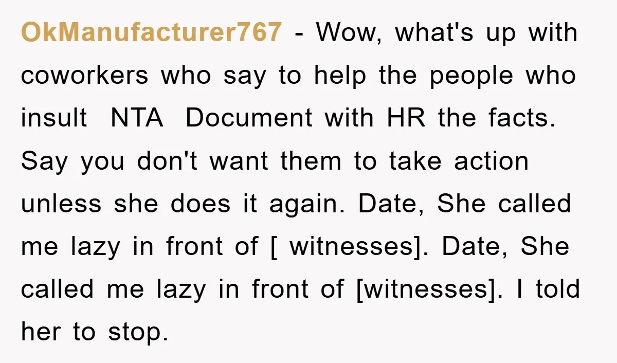 OkManufacturer767 − Wow, what's up with coworkers who say to help the people who insult NTA Document with HR the facts. Say you don't want them to take action unless...