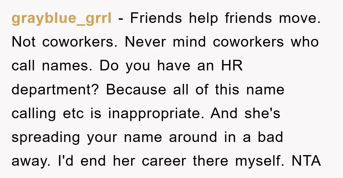 grayblue_grrl − Friends help friends move. Not coworkers. Never mind coworkers who call names. Do you have an HR department? Because all of this name calling etc is inappropriate. And...